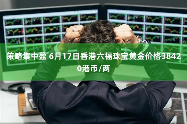 策略集中盈 6月17日香港六福珠宝黄金价格38420港币/两