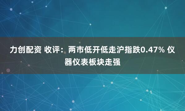 力创配资 收评：两市低开低走沪指跌0.47% 仪器仪表板块走强