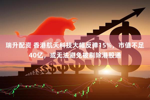 瑞升配资 香港航天科技大幅反弹15%，市值不足40亿，或无法避免被剔除港股通