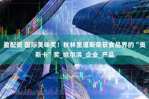 盈配资 国际美味奖！秋林里道斯荣获食品界的“奥斯卡”奖_哈尔滨_企业_产品