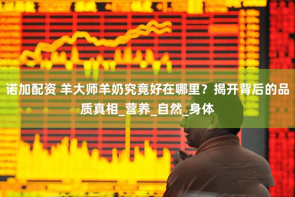 诺加配资 羊大师羊奶究竟好在哪里？揭开背后的品质真相_营养_自然_身体