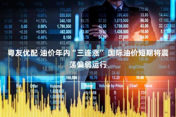 粤友优配 油价年内“三连涨” 国际油价短期将震荡偏弱运行