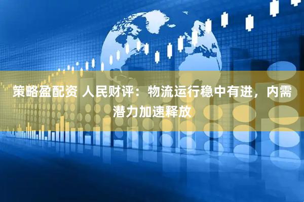 策略盈配资 人民财评：物流运行稳中有进，内需潜力加速释放