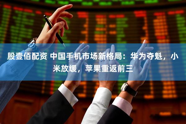 股壹佰配资 中国手机市场新格局：华为夺魁，小米放缓，苹果重返前三