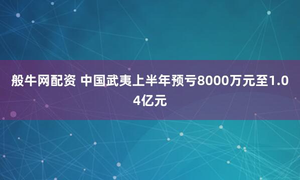 般牛网配资 中国武夷上半年预亏8000万元至1.04亿元