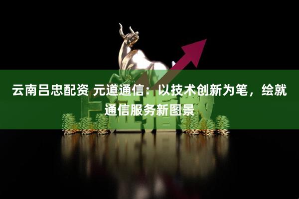 云南吕忠配资 元道通信：以技术创新为笔，绘就通信服务新图景