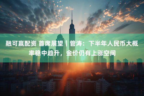融可赢配资 首席展望｜管涛：下半年人民币大概率稳中趋升，金价仍有上涨空间