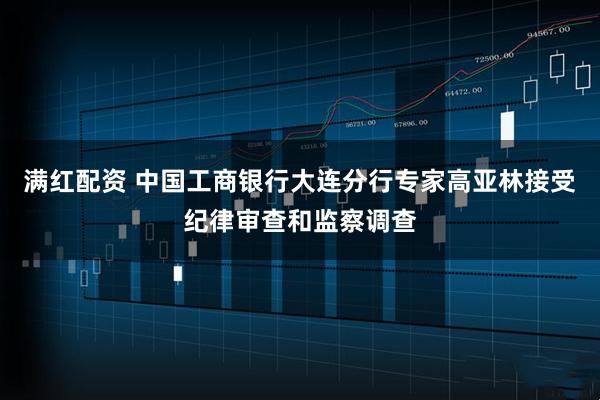 满红配资 中国工商银行大连分行专家高亚林接受纪律审查和监察调查