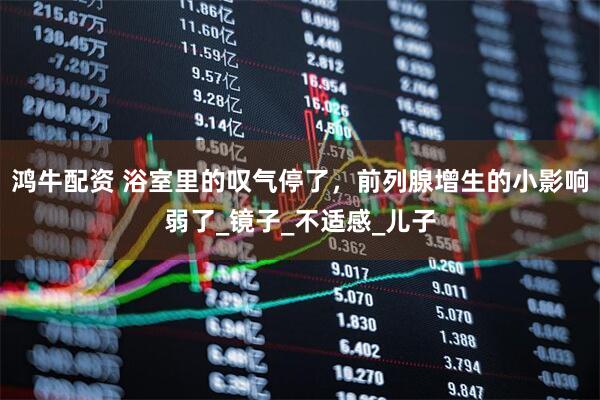 鸿牛配资 浴室里的叹气停了，前列腺增生的小影响弱了_镜子_不适感_儿子