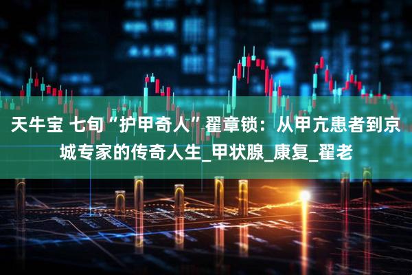 天牛宝 七旬“护甲奇人”翟章锁：从甲亢患者到京城专家的传奇人生_甲状腺_康复_翟老