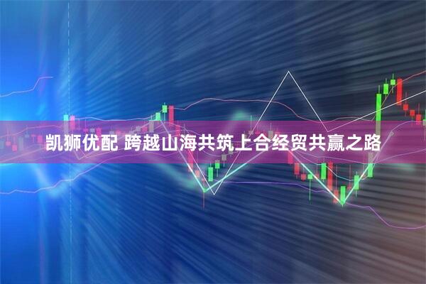 凯狮优配 跨越山海共筑上合经贸共赢之路