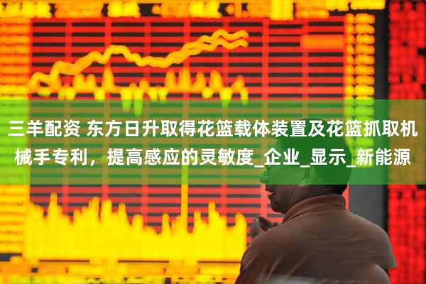 三羊配资 东方日升取得花篮载体装置及花篮抓取机械手专利，提高感应的灵敏度_企业_显示_新能源