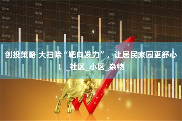 创投策略 大扫除“靶向发力”，让居民家园更舒心！_社区_小区_杂物