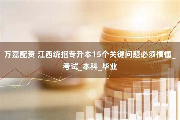 万嘉配资 江西统招专升本15个关键问题必须搞懂_考试_本科_毕业
