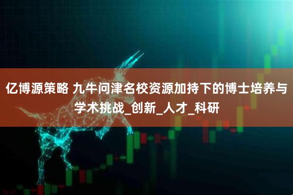 亿博源策略 九牛问津名校资源加持下的博士培养与学术挑战_创新_人才_科研