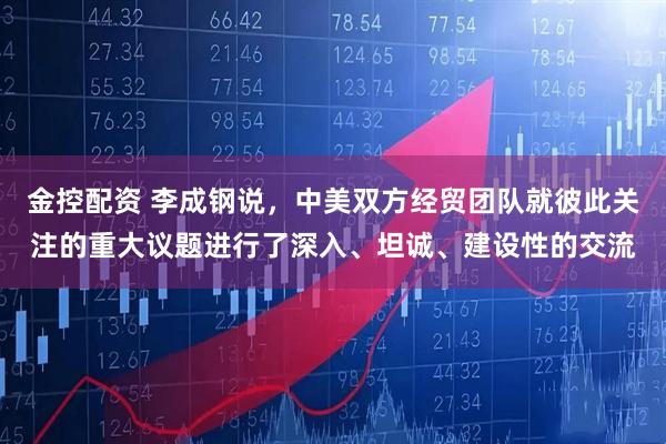 金控配资 李成钢说，中美双方经贸团队就彼此关注的重大议题进行了深入、坦诚、建设性的交流