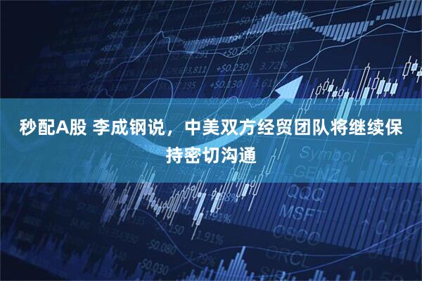 秒配A股 李成钢说，中美双方经贸团队将继续保持密切沟通