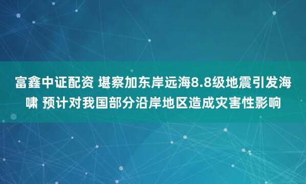 富鑫中证配资 堪察加东岸远海8.8级地震引发海啸 预计对我国部分沿岸地区造成灾害性影响