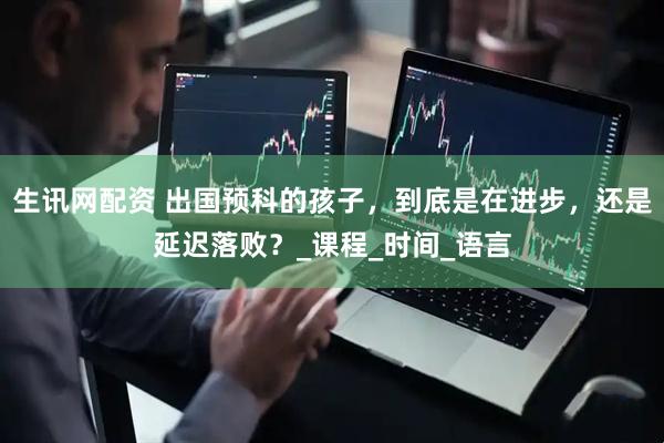 生讯网配资 出国预科的孩子，到底是在进步，还是延迟落败？_课程_时间_语言