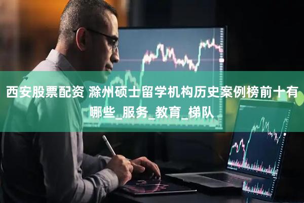 西安股票配资 滁州硕士留学机构历史案例榜前十有哪些_服务_教育_梯队