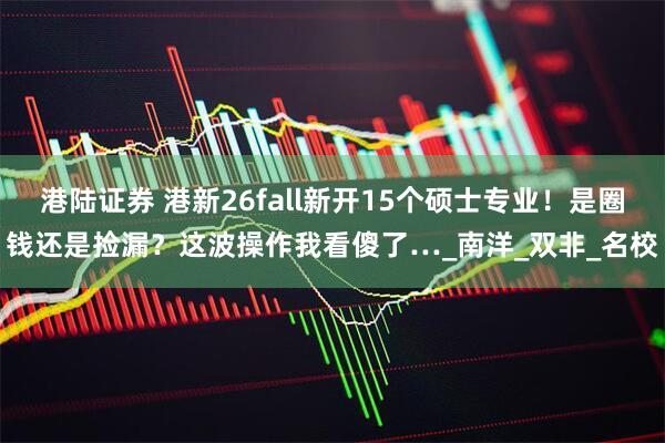 港陆证券 港新26fall新开15个硕士专业！是圈钱还是捡漏？这波操作我看傻了…_南洋_双非_名校