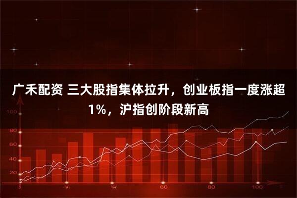 广禾配资 三大股指集体拉升，创业板指一度涨超1%，沪指创阶段新高
