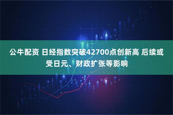 公牛配资 日经指数突破42700点创新高 后续或受日元、财政扩张等影响