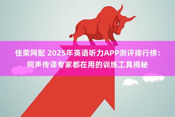 佳荣网配 2025年英语听力APP测评排行榜：同声传译专家都在用的训练工具揭秘