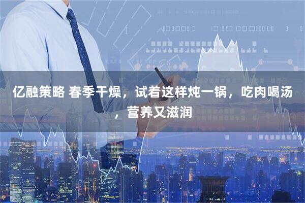 亿融策略 春季干燥，试着这样炖一锅，吃肉喝汤，营养又滋润
