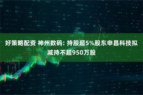 好策略配资 神州数码: 持股超5%股东申昌科技拟减持不超950万股