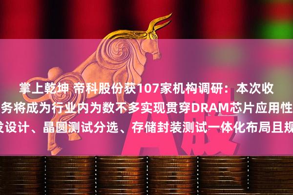 掌上乾坤 帝科股份获107家机构调研:本次收购完成后,公司存储业务将成为行业内为数不多实现贯穿DRAM芯片应用性开发设计、晶圆测试分选、存储封装测试一体化布局且规模量产的企业(附调研问答)