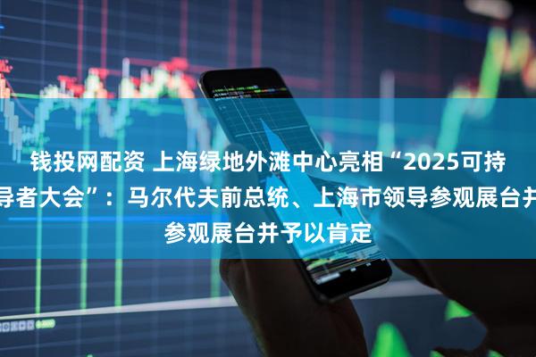 钱投网配资 上海绿地外滩中心亮相“2025可持续全球领导者大会”:马尔代夫前总统、上海市领导参观展台并予以肯定