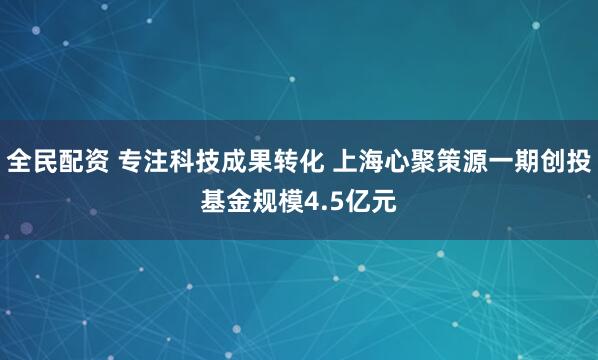 全民配资 专注科技成果转化 上海心聚策源一期创投基金规模4.5亿元