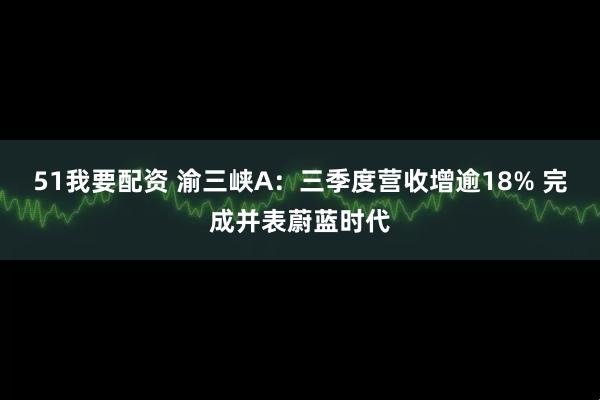 51我要配资 渝三峡A:三季度营收增逾18% 完成并表蔚蓝时代