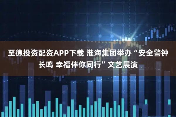 至德投资配资APP下载 淮海集团举办“安全警钟长鸣 幸福伴你同行”文艺展演
