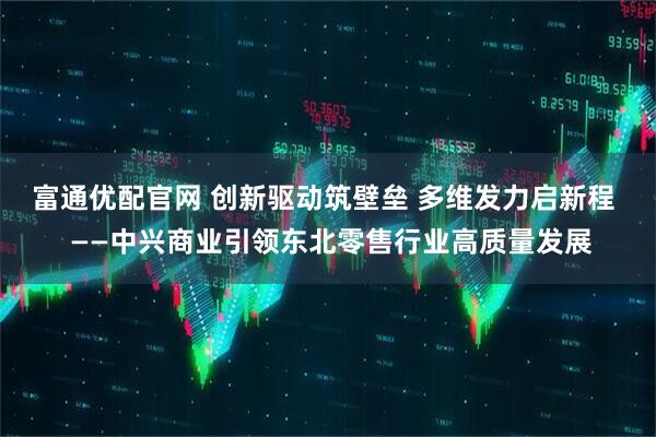 富通优配官网 创新驱动筑壁垒 多维发力启新程  ——中兴商业引领东北零售行业高质量发展