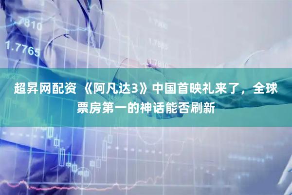 超昇网配资 《阿凡达3》中国首映礼来了，全球票房第一的神话能否刷新