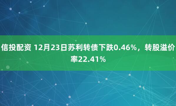 信投配资 12月23日苏利转债下跌0.46%，转股溢价率22.41%