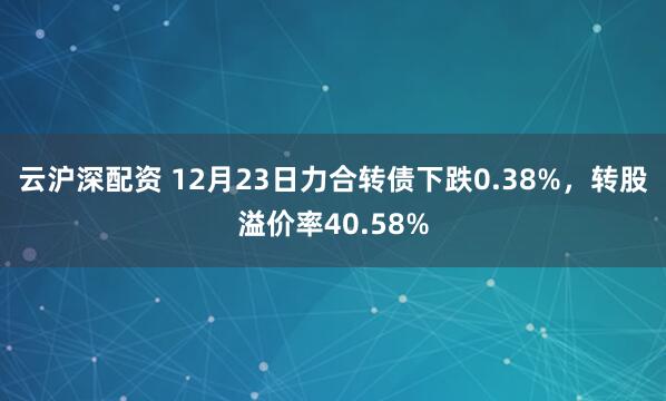 云沪深配资 12月23日力合转债下跌0.38%,转股溢价率40.58%