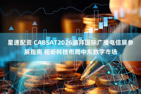 星速配资 CABSAT2026迪拜国际广播电信展参展指南 视听科技布局中东数字市场